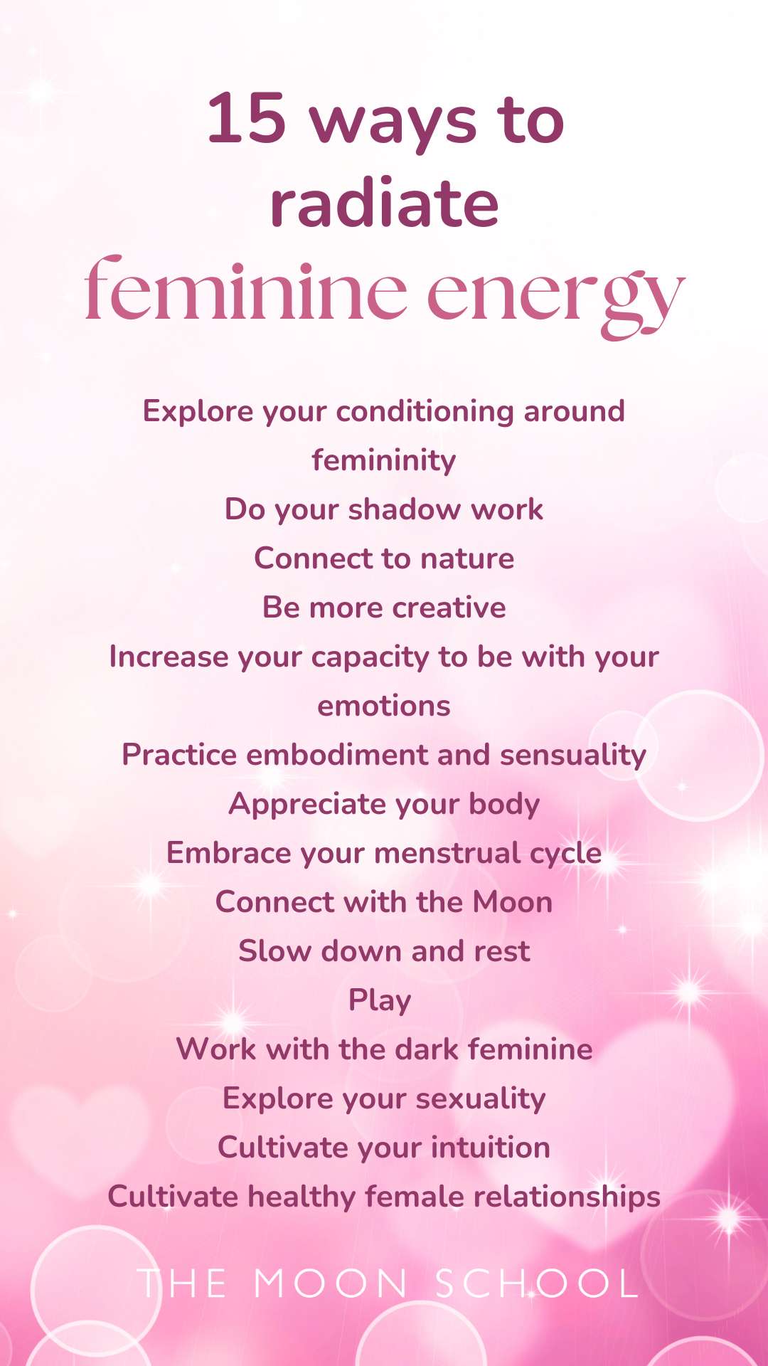 List of ways to radiate feminine energy: Explore your conditioning around femininity<br />
Do your shadow work<br />
Connect to nature<br />
Be more creative<br />
Increase your capacity to be with your emotions<br />
Practice embodiment and sensuality<br />
Appreciate your body<br />
Embrace your menstrual cycle<br />
Connect with the Moon<br />
Slow down and rest<br />
Play<br />
Work with the dark feminine<br />
Explore your sexuality<br />
Cultivate your intuition<br />
Cultivate healthy female relationships<br />
