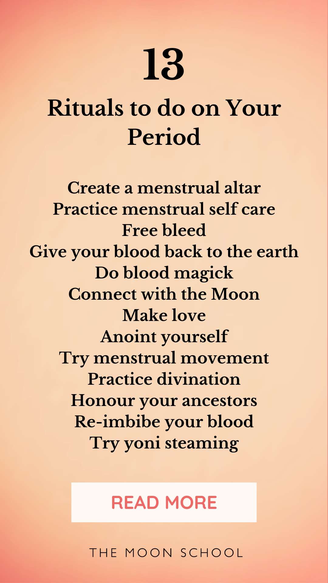 List of menstrual rituals: Create a menstrual altar<br />
Practice menstrual self care<br />
Free bleed<br />
Give your blood back to the earth<br />
Do blood magick<br />
Connect with the Moon<br />
Make love<br />
Anoint yourself<br />
Try menstrual movement<br />
Practice divination<br />
Honour your ancestors<br />
Re-imbibe your blood<br />
Try yoni steaming</p>
<p>
