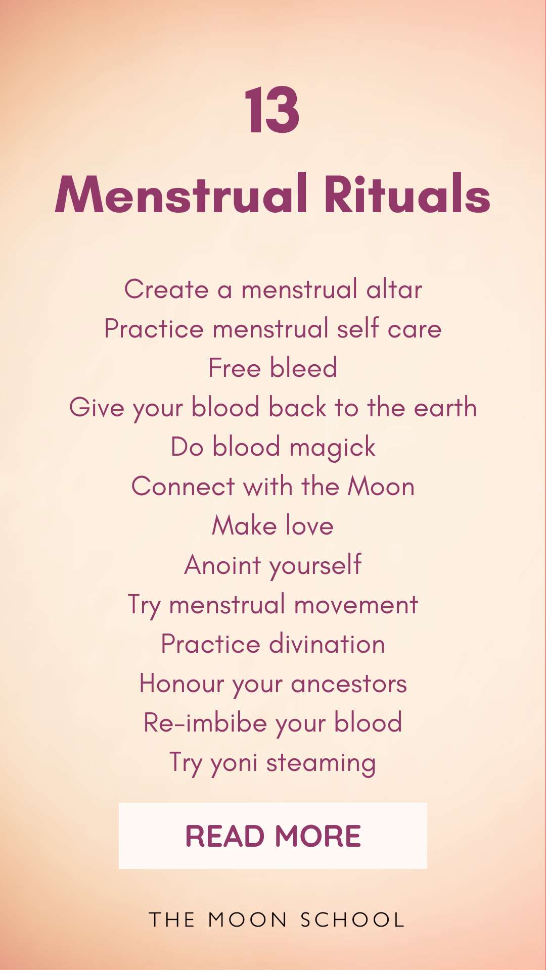List of menstrual rituals including Create a menstrual altar<br />
Practice menstrual self care<br />
Free bleed<br />
Give your blood back to the earth<br />
Do blood magick<br />
Connect with the Moon<br />
Make love<br />
Anoint yourself<br />
Try menstrual movement<br />
Practice divination<br />
Honour your ancestors<br />
Re-imbibe your blood<br />
Try yoni steaming</p>
<p>