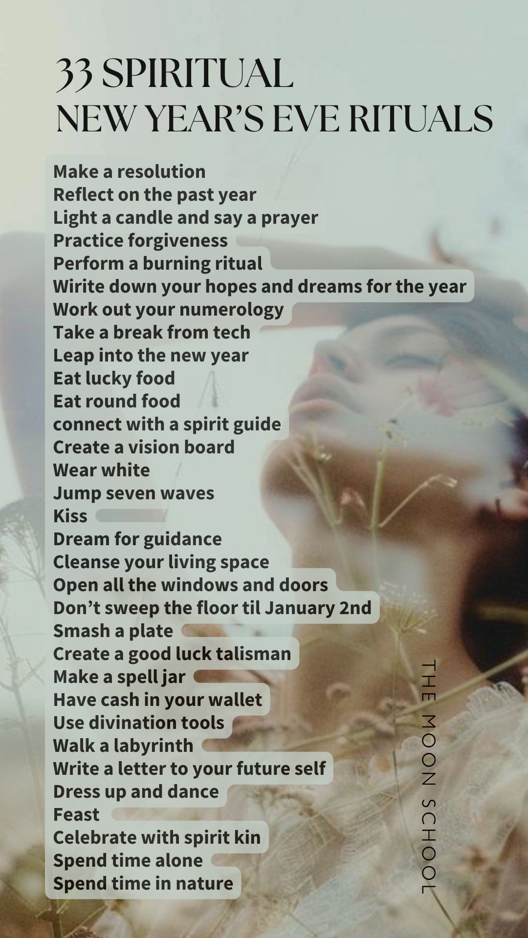 List of spiritual new years eve rituals: Make a resolution<br />
Reflect on the past year<br />
Light a candle and say a prayer<br />
Practice forgiveness<br />
Perform a burning ritual<br />
Wirite down your hopes and dreams for the year<br />
Work out your numerology<br />
Take a break from tech<br />
Leap into the new year<br />
Eat lucky food<br />
Eat round food<br />
connect with a spirit guide<br />
Create a vision board<br />
Wear white<br />
Jump seven waves<br />
Kiss<br />
Dream for guidance<br />
Cleanse your living space<br />
Open all the windows and doors<br />
Don’t sweep the floor til January 2nd<br />
Smash a plate<br />
Create a good luck talisman<br />
Make a spell jar<br />
Have cash in your wallet<br />
Use divination tools<br />
Walk a labyrinth<br />
Write a letter to your future self<br />
Dress up and dance<br />
Feast<br />
Celebrate with spirit kin<br />
Spend time alone<br />
Spend time in nature<br />
