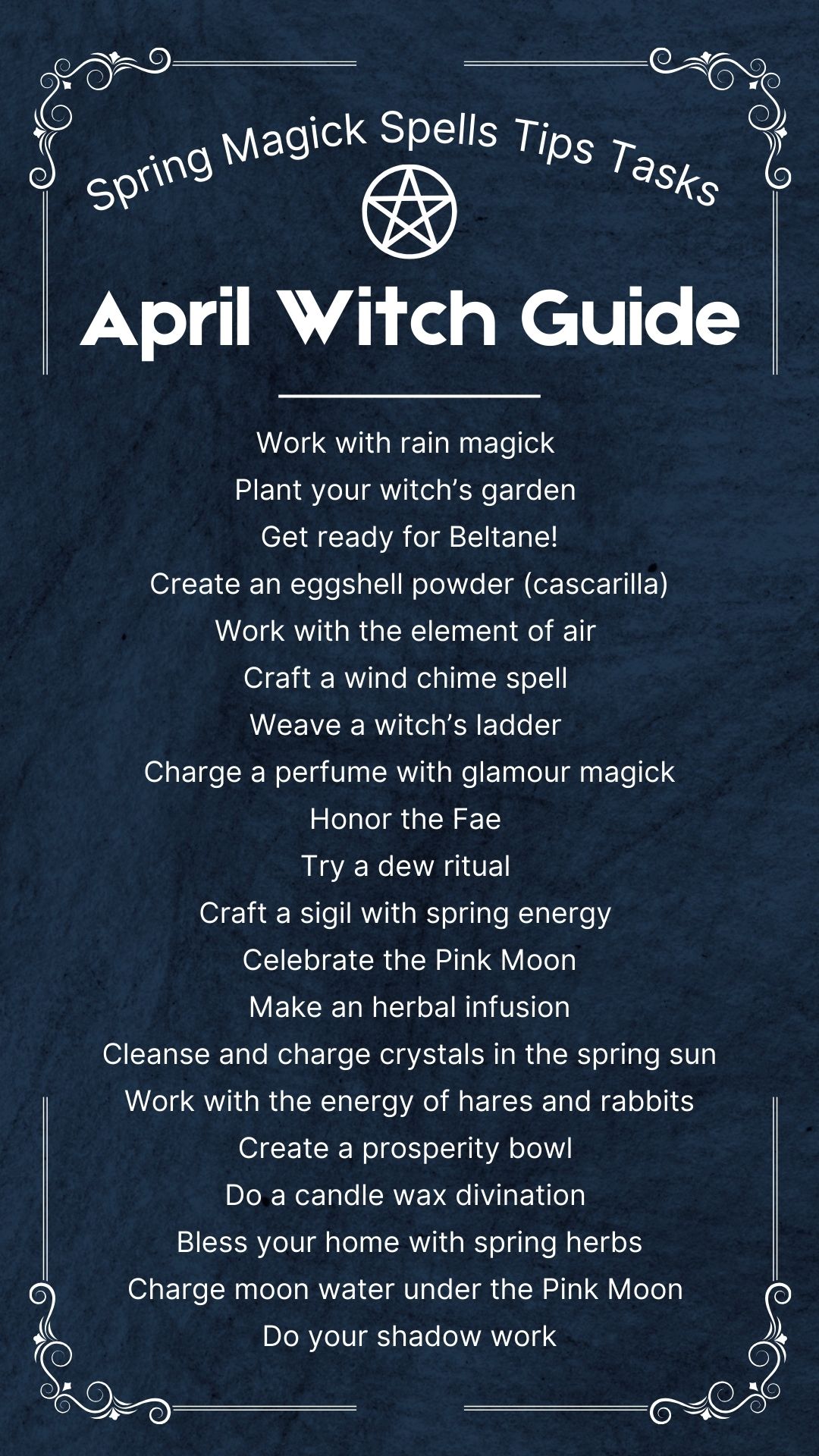 Dark book of shadows page showing a list of tasks for the april witch, including: Work with rain magick<br />
Plant your witch’s garden<br />
Get ready for Beltane!<br />
Create an eggshell powder (cascarilla)<br />
Work with the element of air<br />
Craft a wind chime spell<br />
Weave a witch’s ladder<br />
Charge a perfume with glamour magick<br />
Honor the Fae<br />
Try a dew ritual<br />
Craft a sigil with spring energy<br />
Celebrate the Pink Moon<br />
Make an herbal infusion<br />
Cleanse and charge crystals in the spring sun<br />
Work with the energy of hares and rabbits<br />
Create a prosperity bowl<br />
Do a candle wax divination<br />
Bless your home with spring herbs<br />
Charge moon water under the Pink Moon<br />
Do your shadow work<br />
